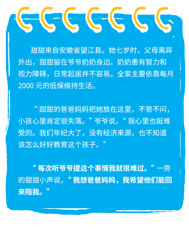 甜甜来自安徽省望江县。她七岁时，父母离异外出，甜甜留在爷爷奶奶身边。奶奶患有智力和视力障碍，日常起居并不容易。全家主要依靠每月2000元的低保维持生活。“甜甜的爸爸妈妈把她放在这里，不管不问，小孩心里肯定很失落。” 爷爷说， “我心里也挺难受的。我们年纪大了，没有经济来源，也不知道该怎么好好教育这个孩子。”“每次听爷爷提这个事情我就很难过。” 一旁的甜甜小声说， “我想爸爸妈妈，我希望他们能回来陪我。”