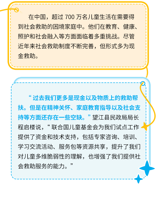 在中国，超过700万名儿童生活在需要得到社会救助的困境家庭中。他们在教育、健康、照护和社会融入等方面面临着多重挑战。尽管近年来社会救助制度不断完善，但形式多为现金救助。“过去我们更多是现金以及物质上的救助帮扶。但是在精神关怀、家庭教育指导以及社会支持等方面还存在一些空缺。” 望江县民政局局长程启楼说，“联合国儿童基金会为我们试点工作提供了资金和技术支持，包括专家咨询、培训、学习交流活动、服务包等资源共享，提升了我们对儿童多维脆弱性的理解，也增强了我们提供社会救助服务的能力。”