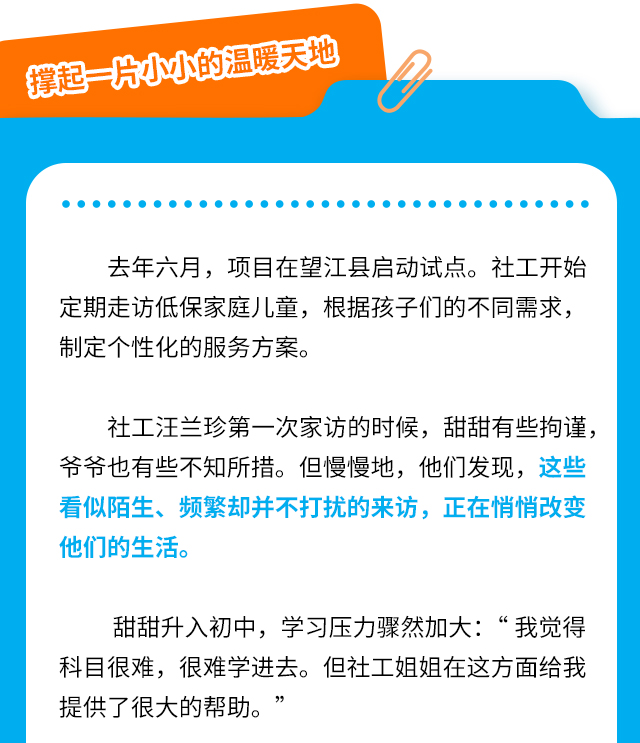 撑起一片小小的温暖天地去年六月，项目在望江县启动试点。社工开始定期走访低保家庭儿童，根据孩子们的不同需求，制定个性化的服务方案。社工汪兰珍第一次家访的时候，甜甜有些拘谨，爷爷也有些不知所措。但慢慢地，他们发现，这些看似陌生、频繁却并不打扰的来访，正在悄悄改变他们的生活。甜甜升入初中，学习压力骤然加大：“我觉得科目很难，很难学进去。但社工姐姐在这方面给我提供了很大的帮助。”