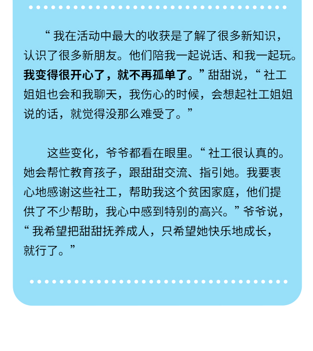 “我在活动中最大的收获是了解了很多新知识，认识了很多新朋友。他们陪我一起说话、和我一起玩。我变得很开心了，就不再孤单了。” 甜甜说，“社工姐姐也会和我聊天，我伤心的时候，会想起社工姐姐说的话，就觉得没那么难受了。”这些变化，爷爷都看在眼里。“社工很认真的。她会帮忙教育孩子，跟甜甜交流、指引她。我要衷心地感谢这些社工，帮助我这个贫困家庭，他们提供了不少帮助，我心中感到特别的高兴。” 爷爷说，“我希望把甜甜抚养成人，只希望她快乐地成长，就行了。”