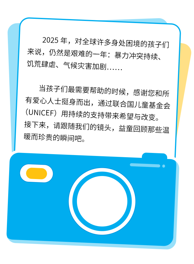 2025年，对全球许多身处困境的孩子们来说，仍然是艰难的一年：暴力冲突持续、饥荒肆虐、气候灾害加剧……当孩子们最需要帮助的时候，感谢您和所有爱心人士挺身而出，通过联合国儿童基金会（UNICEF）用持续的支持带来希望与改变。接下来，请跟随我们的镜头，益童回顾那些温暖而珍贵的瞬间吧