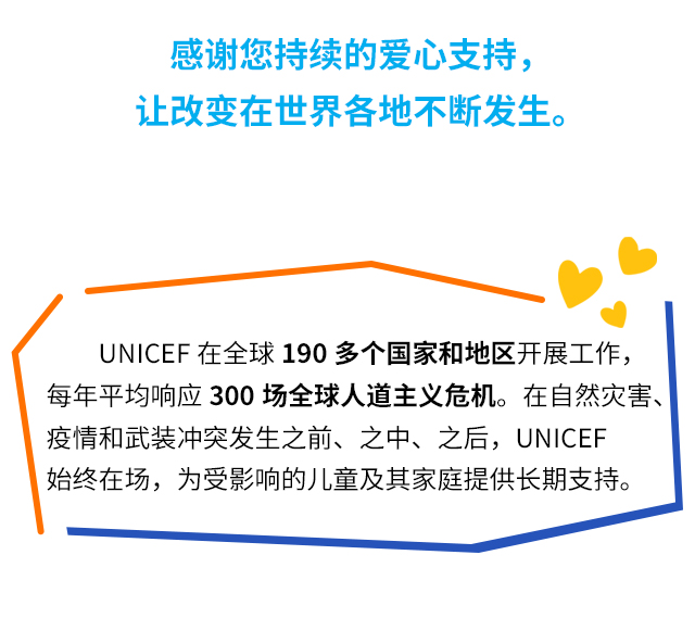 感谢您持续的爱心支持，让改变在世界各地不断发生。UNICEF在全球190多个国家和地区开展工作，每年平均响应300场全球人道主义危机。在自然灾害、疫情和武装冲突发生之前、之中、之后，UNICEF始终在场，为受影响的儿童及其家庭提供长期支持。