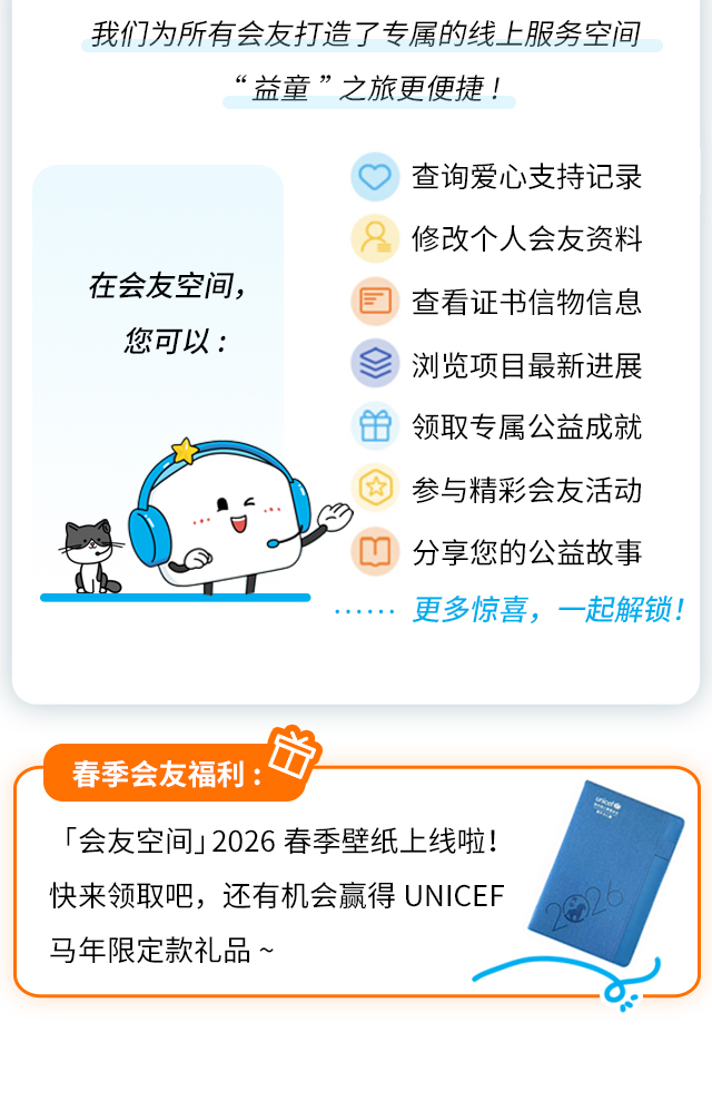我们为所有会友打造了专属的线上服务空间，让“益童”之旅更便捷！在会友空间，您可以：•查询爱心支持记录•修改个人会友资料•查看证书信物信息•浏览项目最新进展•领取专属公益成就•参与精彩会友活动•分享您的公益故事……更多惊喜，一起解锁！春季会友福利：「会友空间」2026春季壁纸上线啦！快来领取吧，还有机会赢得unicef马年限定款礼品~