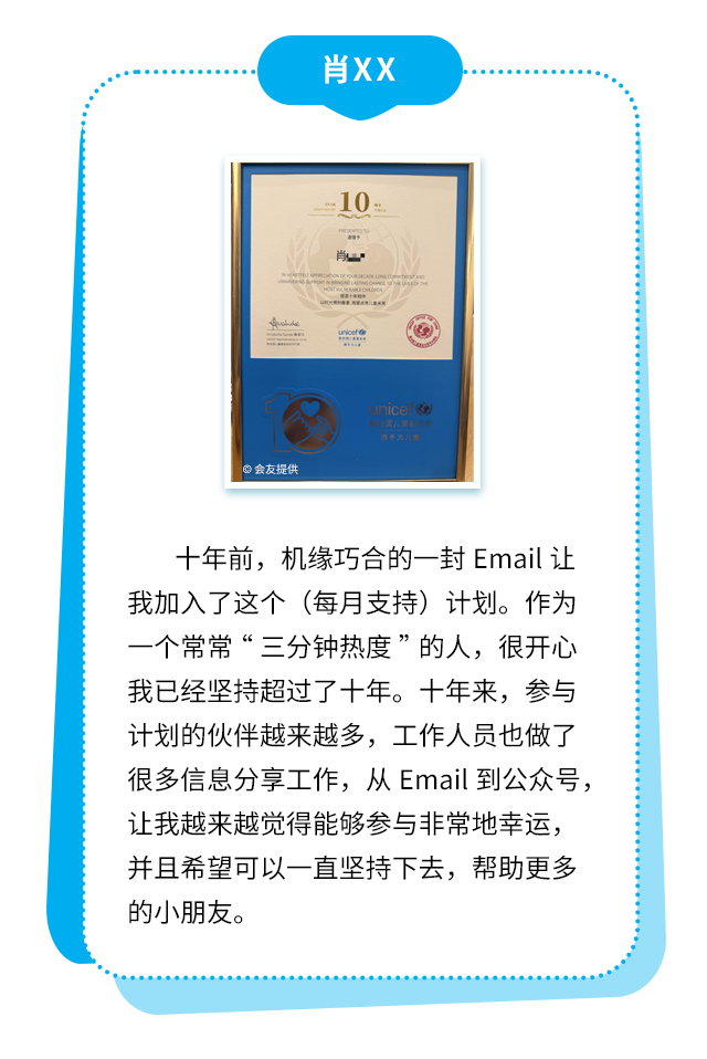 肖XX：十年前，机缘巧合的一封Email让我加入了这个（每月支持）计划。作为一个常常“三分钟热度”的人，很开心我已经坚持超过了十年。十年来，参与计划的伙伴越来越多，工作人员也做了很多信息分享工作，从Email到公众号，让我越来越觉得能够参与非常地幸运，并且希望可以一直坚持下去，帮助更多的小朋友。