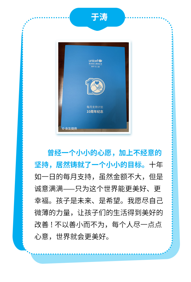 于涛：曾经一个小小的心愿，加上不经意的坚持，居然铸就了一个小小的目标。十年如一日的每月支持，虽然金额不大，但是诚意满满——只为这个世界能更美好、更幸福。孩子是未来、是希望。我愿尽自己微薄的力量，让孩子们的生活得到美好的改善！不以善小而不为，每个人尽一点点心意，世界就会更美好。
