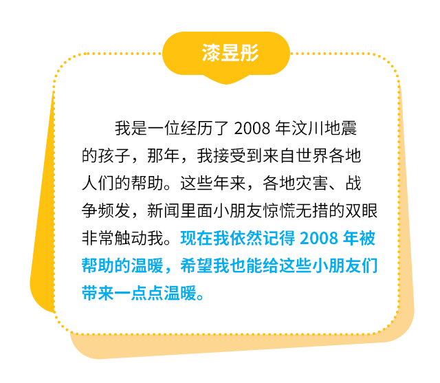 漆昱彤：我是一位经历了2008年汶川地震的孩子，那年，我接受到来自世界各地人们的帮助。这些年来，各地灾害、战争频发，新闻里面小朋友惊慌无措的双眼非常触动我。现在我依然记得2008年被帮助的温暖，希望我也能给这些小朋友们带来一点点温暖。
