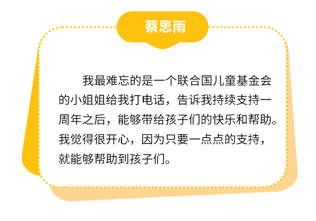 蔡思雨：我最难忘的是一个联合国儿童基金会的小姐姐给我打电话，告诉我持续支持一周年之后，能够带给孩子们的快乐和帮助。我觉得很开心，因为只要一点点的支持，就能够帮助到孩子们。