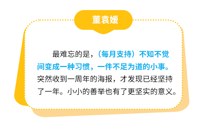 董袁媛：最难忘的是，（每月支持）不知不觉间变成一种习惯，一件不足为道的小事。突然收到一周年的海报，才发现已经坚持了一年。小小的善举也有了更坚实的意义。