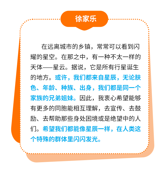 徐家乐：在远离城市的乡镇，常常可以看到闪耀的星空。在那之中，有一种不太一样的天体——星云。据说，它是所有行星诞生的地方。或许，我们都来自星辰，无论肤色、年龄、种族、出身，我们都是同一个家族的兄弟姐妹。因此，我衷心希望能够有更多的同胞能相互理解，去宣传、去鼓励、去帮助那些身处困境或是绝望中的人们。希望我们都能像星辰一样，在人类这个特殊的群体里闪闪发光。