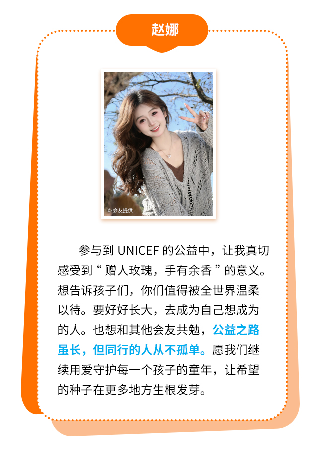 赵娜：参与到UNICEF的公益中，让我真切感受到“赠人玫瑰，手有余香”的意义。想告诉孩子们，你们值得被全世界温柔以待。要好好长大，去成为自己想成为的人。也想和其他会友共勉，公益之路虽长，但同行的人从不孤单。愿我们继续用爱守护每一个孩子的童年，让希望的种子在更多地方生根发芽。