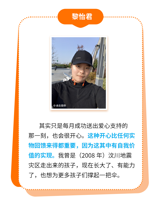 黎怡君：其实只是每月成功送出爱心支持的那一刻，也会很开心。这种开心比任何实物回馈来得都重要，因为这其中有自我价值的实现。我曾是（2008年）汶川地震灾区走出来的孩子，现在长大了、有能力了，也想为更多孩子们撑起一把伞。
