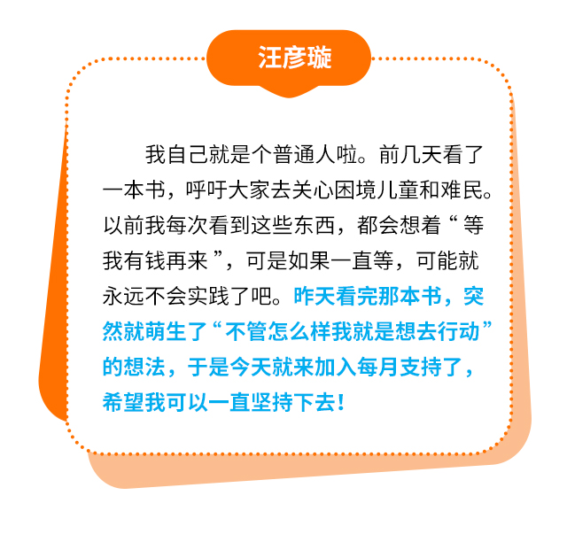 汪彦璇：我自己就是个普通人啦。前几天看了一本书，呼吁大家去关心困境儿童和难民。以前我每次看到这些东西，都会想着“等我有钱再来”，可是如果一直等，可能就永远不会实践了吧。昨天看完那本书，突然就萌生了“不管怎么样我就是想去行动”的想法，于是今天就来加入每月支持了，希望我可以一直坚持下去！