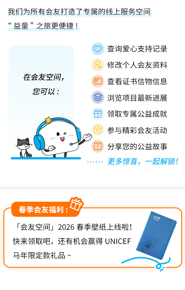 我们为所有会友打造了专属的线上服务空间，让“益童”之旅更便捷！在会友空间，您可以：•查询爱心支持记录•修改个人会友资料•查看证书信物信息•浏览项目最新进展•领取专属公益成就•参与精彩会友活动•分享您的公益故事……更多惊喜，一起解锁！春季会友福利：「会友空间」2026春季壁纸上线啦！快来领取吧，还有机会赢得unicef马年限定款礼品~