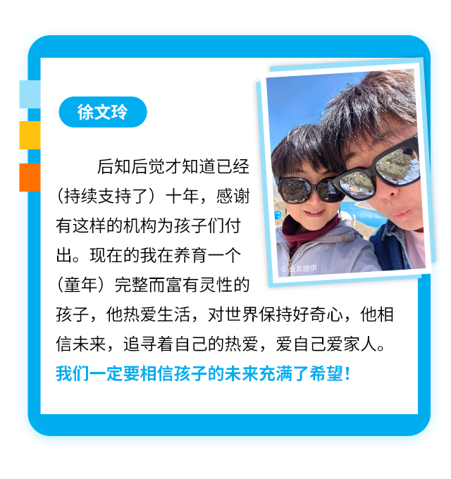 徐文玲
后知后觉才知道已经(持续支持了)十年，感谢有这样的机构为孩子们付出。现在的我在养育一个会友提供(童年)完整而富有灵性的孩子，他热爱生活，对世界保持好奇心，他相信未来，追寻着自己的热爱，爱自己爱家人。我们一定要相信孩子的未来充满了希望!