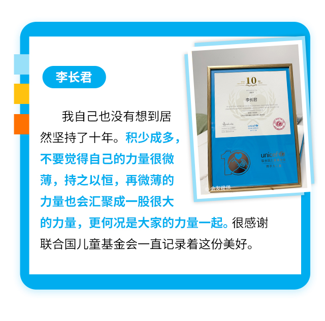 李长君
                    我自己也没有想到居:然坚持了十年。积少成多，不要觉得自己的力量很微薄，持之以恒，再微薄的力量也会汇聚成一股很大的力量，更何况是大家的力量一起。很感谢联合国儿童基金会一直记录着这份美好。