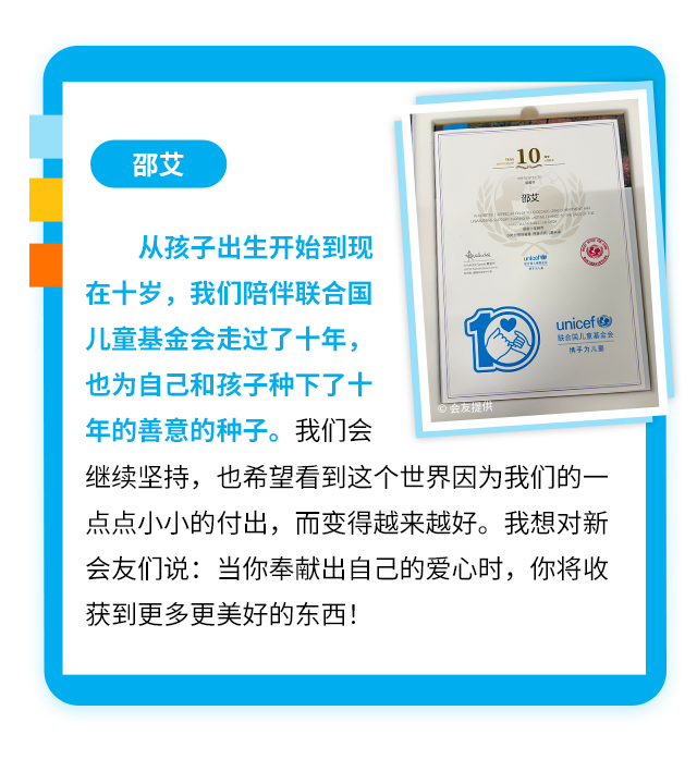 邵艾
                    从孩子出生开始到现在十岁，我们陪伴联合国儿童基金会走过了十年，也为自己和孩子种下了十年的善意的种子。我们会继续坚持，也希望看到这个世界因为我们的一点点小小的付出，而变得越来越好。我想对新会友们说：当你奉献出自己的爱心时，你将收获到更多更美好的东西！
