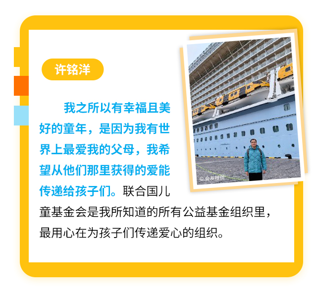 许铭洋
                    我之所以有幸福且美好的童年，是因为我有世界上最爱我的父母，我希望从他们那里获得的爱能传递给孩子们。联合国儿童基金会是我所知道的所有公益基金组织里，最用心在为孩子们传递爱心的组织。