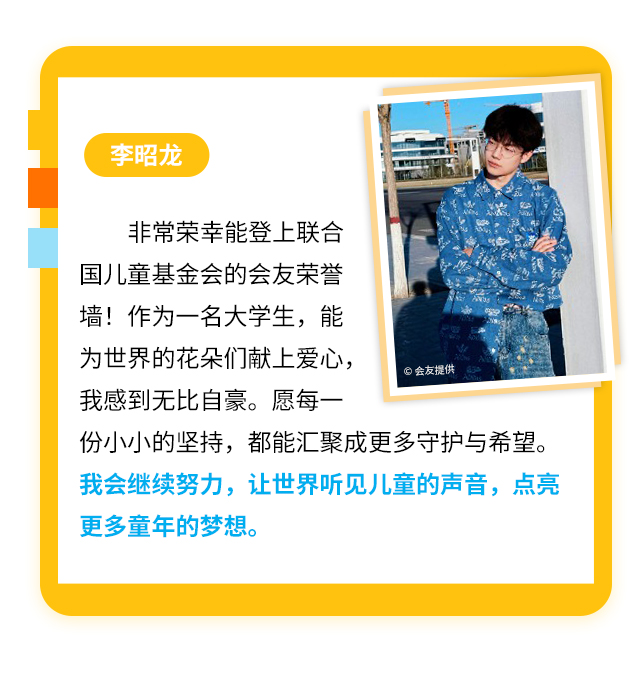 李昭龙
                    非常荣幸能登上联合国儿童基金会的会友荣誉墙！作为一名大学生，能为世界的花朵们献上爱心，我感到无比自豪。愿每一份小小的坚持，都能汇聚成更多守护与希望。我会继续努力，让世界听见儿童的声音，点亮更多童年的梦想。