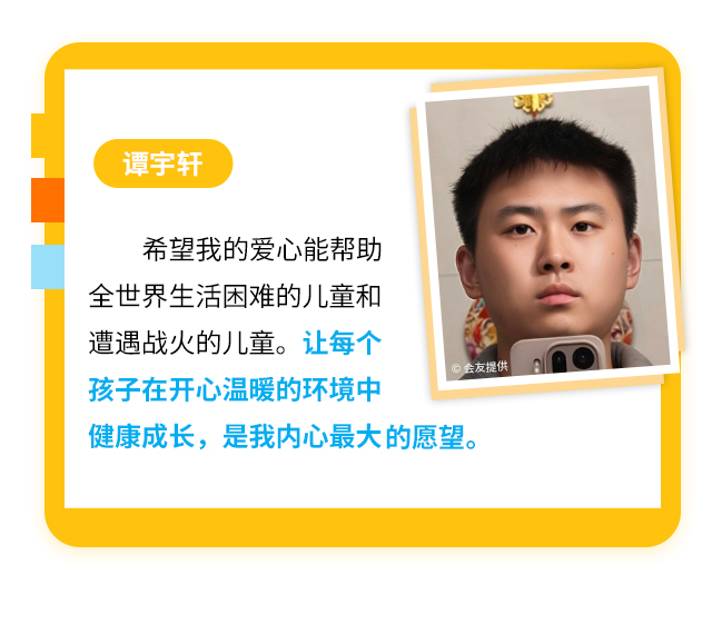 谭宇轩
                    希望我的爱心能帮助全世界生活困难的儿童和遭遇战火的儿童。让每个孩子在开心温暖的环境中健康成长，是我内心最大的愿望。