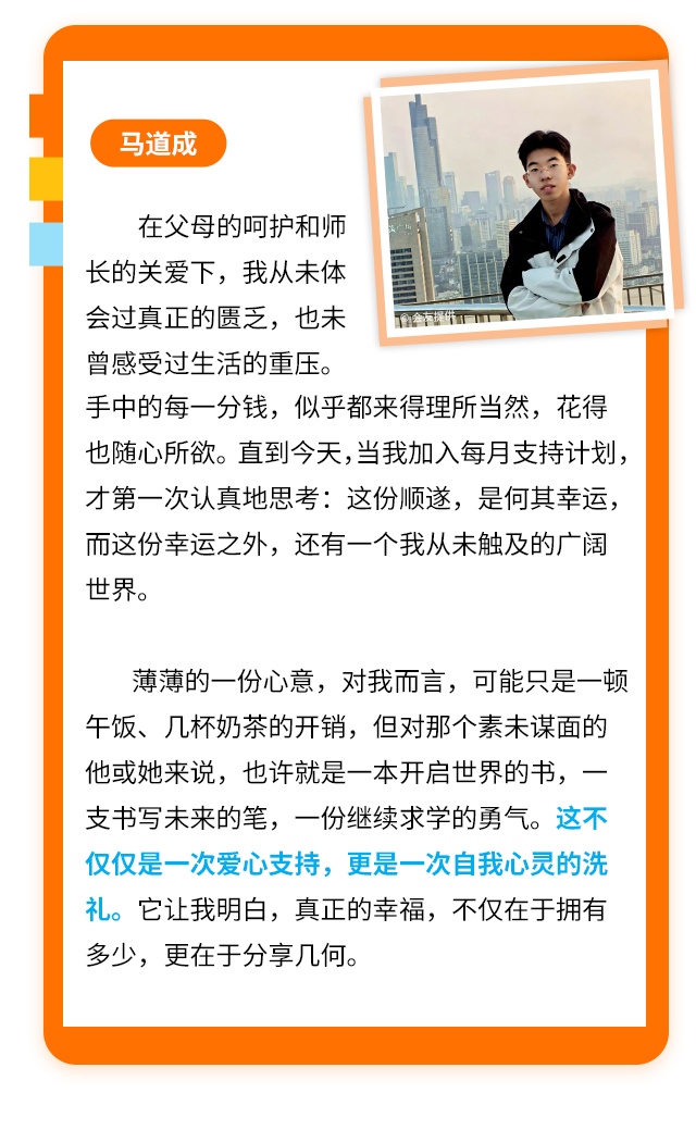 马道成
                    在父母的呵护和师长的关爱下，我从未体会过真正的匮乏，也未曾感受过生活的重压。手中的每一分钱，似乎都来得理所当然，花得也随心所欲。直到今天，当我加入每月支持计划，才第一次认真地思考：这份顺遂，是何其幸运，而这份幸运之外，还有一个我从未触及的广阔世界。

薄薄的一份心意，对我而言，可能只是一顿午饭、几杯奶茶的开销，但对那个素未谋面的他或她来说，也许就是一本开启世界的书，一支书写未来的笔，一份继续求学的勇气。这不仅仅是一次爱心支持，更是一次自我心灵的洗礼。它让我明白，真正的幸福，不仅在于拥有多少，更在于分享几何。
