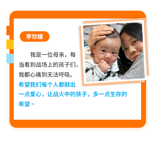 李钦媛
                    我是一位母亲，每当看到战场上的孩子们，我都心痛到无法呼吸。希望我们每个人都献出一点爱心，让战火中的孩子，多一点生存的希望~