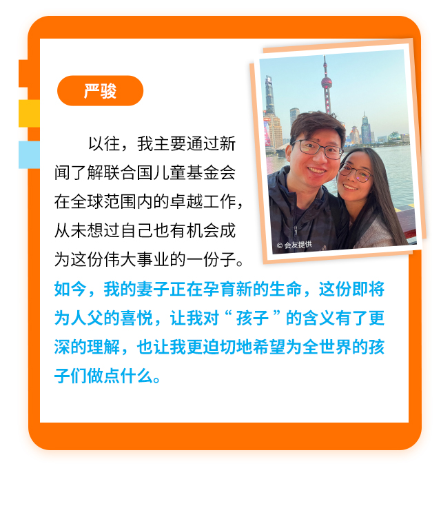 严骏
                    以往，我主要通过新闻了解联合国儿童基金会在全球范围内的卓越工作，从未想过自己也有机会成为这份伟大事业的一份子。如今，我的妻子正在孕育新的生命，这份即将为人父的喜悦，让我对“孩子”的含义有了更深的理解，也让我更迫切地希望为全世界的孩子们做点什么。
