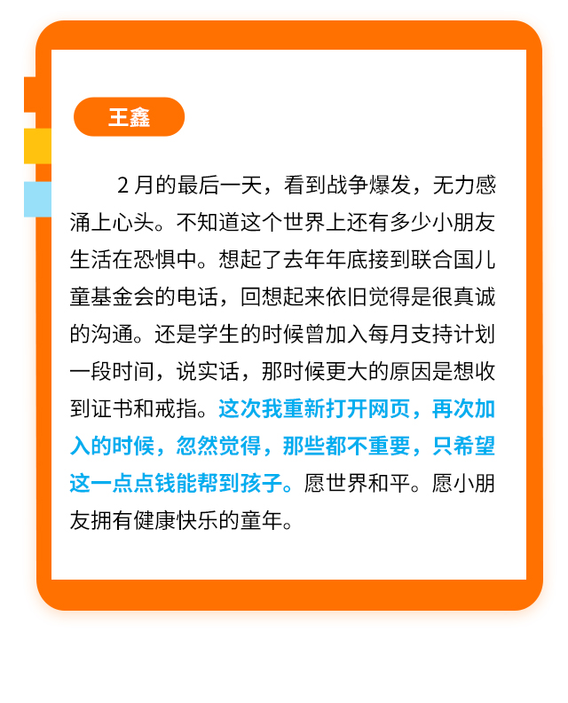 王鑫
                    2月的最后一天，看到战争爆发，无力感涌上心头。不知道这个世界上还有多少小朋友生活在恐惧中。想起了去年年底接到联合国儿童基金会的电话，回想起来依旧觉得是很真诚的沟通。还是学生的时候曾加入每月支持计划一段时间，说实话，那时候更大的原因是想收到证书和戒指。这次我重新打开网页，再次加入的时候，忽然觉得，那些都不重要，只希望这一点点钱能帮到孩子。愿世界和平。愿小朋友拥有健康快乐的童年。