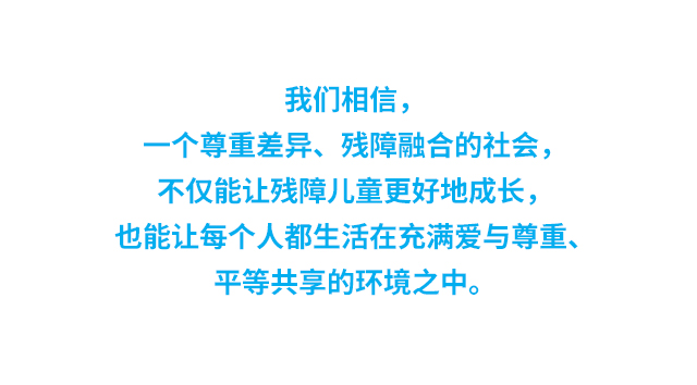 我们相信，一个尊重差异、残障融合的社会，不仅能让残障儿童更好地成长，也能让每个人都生活在充满爱与尊重、平等共享的环境之中。
