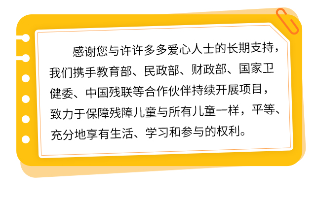 感谢您与许许多多爱心人士的长期支持，我们携手教育部、民政部、财政部、国家卫健委、中国残联等合作伙伴持续开展项目，致力于保障残障儿童与所有儿童一样，平等、充分地享有生活、学习和参与的权利。