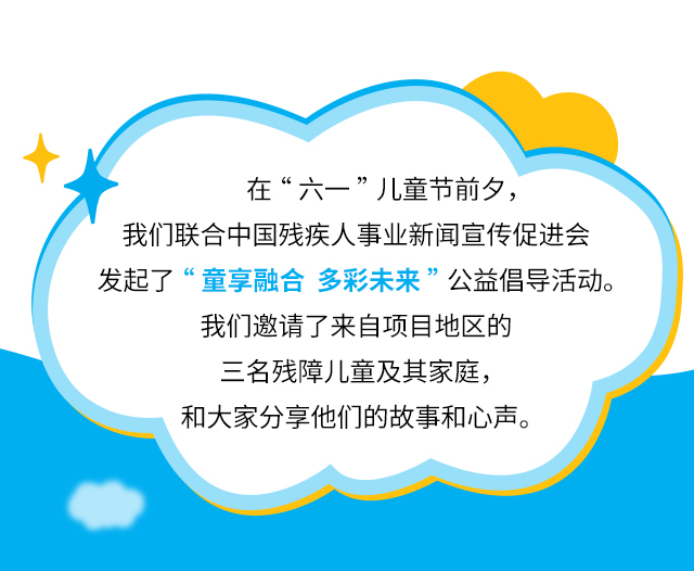 在“六一”儿童节前夕，我们联合中国残疾人事业新闻宣传促进会发起了“童享融合多彩未来”公益倡导活动。我们邀请了来自项目地区的三名残障儿童及其家庭，和大家分享他们的故事和心声。