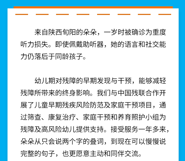 来自陕西旬阳的朵朵，一岁时被确诊为重度听力损失。即使佩戴助听器，她的语言和社交能力仍落后于同龄孩子。
幼儿期对残障的早期发现与干预，能够减轻残障所带来的终身影响。我们与中国残联合作开展了儿童早期残疾风险防范及家庭干预项目，通过筛查、康复治疗、家庭干预和养育照护小组为残障及高风险幼儿提供支持。接受服务一年多来，朵朵从只会说两个字的叠词，到现在可以慢慢说完整的句子，也更愿意主动和同伴交流。