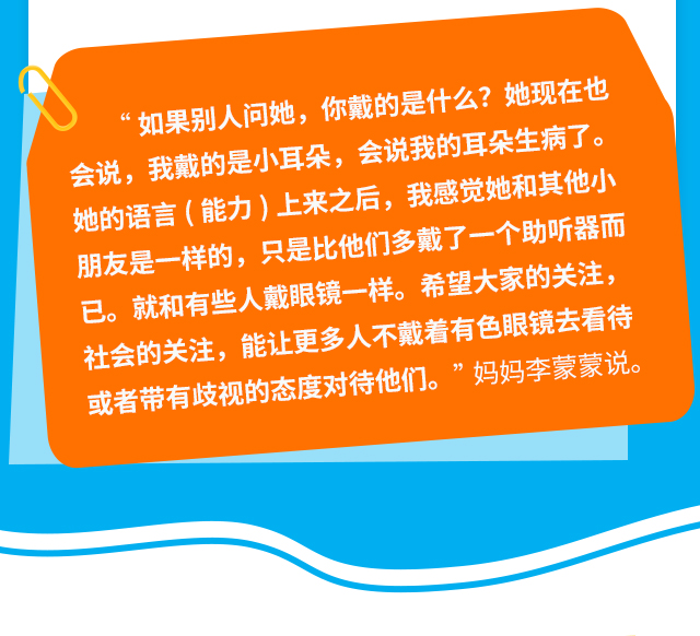 “如果别人问她，你戴的是什么?她现在也会说，我戴的是小耳朵，会说我的耳朵生病了。她的语言(能力)上来之后，我感觉她和其他小朋友是一样的，只是比他们多戴了一个助听器而已。就和有些人戴眼镜一样。希望大家的关注，社会的关注，能让更多人不戴着有色眼镜去看待或者带有歧视的态度对待他们。”妈妈李蒙蒙说。