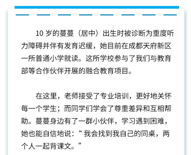 10岁的蔓蔓(居中)出生时被诊断为重度听力障碍并伴有发育迟缓，她目前在成都天府新区一所普通小学就读。这所学校参与了我们与教育部等合作伙伴开展的融合教育项目。
在这里，老师接受了专业培训，更好地关怀每一个学生;而同学们学会了尊重差异和互相帮助。蔓蔓身边有了一群小伙伴，学习遇到困难，她也能自信地说:“我会找到我自己的同桌，两个人一起背课文。”