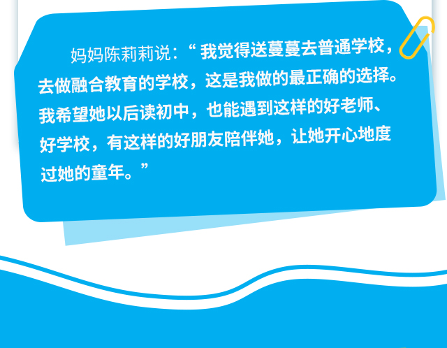 妈妈陈莉莉说:“我觉得送蔓蔓去普通学校，去做融合教育的学校，这是我做的最正确的选择。我希望她以后读初中，也能遇到这样的好老师、好学校，有这样的好朋友陪伴她，让她开心地度过她的童年。