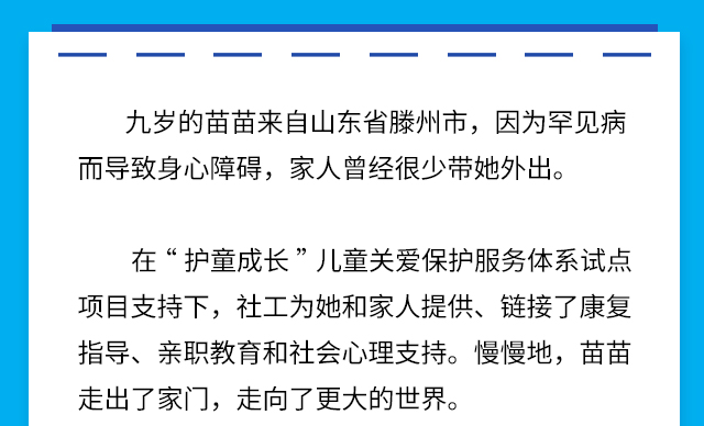 九岁的苗苗来自山东省滕州市，因为罕见病而导致身心障碍，家人曾经很少带她外出。
在“护童成长”儿童关爱保护服务体系试点项目支持下，社工为她和家人提供、链接了康复指导、亲职教育和社会心理支持。慢慢地，苗苗走出了家门，走向了更大的世界。