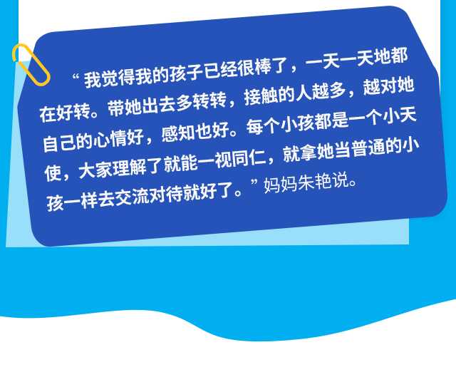 “我觉得我的孩子已经很棒了，一天一天地都在好转。带她出去多转转，接触的人越多，越对她自己的心情好，感知也好。每个小孩都是一个小天使，大家理解了就能一视同仁，就拿她当普通的小孩一样去交流对待就好了。”妈妈朱艳说。