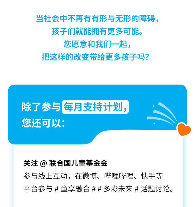 当社会中不再有有形与无形的障碍，孩子们就能拥有更多可能。您愿意和我们一起，把这样的改变带给更多孩子吗?
除了参与每月支持计划，您还可以:
关注@联合国儿童基金会参与线上互动，在微博、哔哩哔哩、快手等平台参与#童享融合##多彩未来#话题讨论。