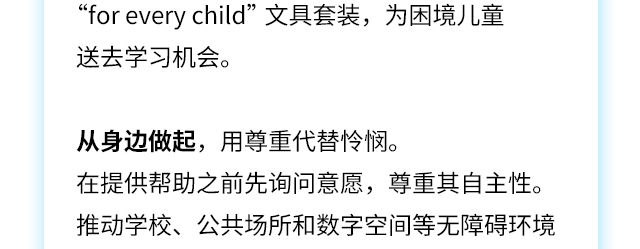 “foreverychild”文具套装，为困境儿童送去学习机会。
从身边做起，用尊重代替怜悯。在提供帮助之前先询问意愿，尊重其自主性。推动学校、公共场所和数字空间等无障碍环境