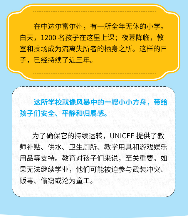 在中达尔富尔州，有一所全年无休的小学。白天，1200名孩子在这里上课;夜幕降临，教室和操场成为流离失所者的栖身之所。这样的日子，已经持续了近三年。这所学校就像风暴中的一艘小小方舟，带给孩子们安全、平静和归属感。为了确保它的持续运转，UNICEF提供了教师补贴、供水、卫生厕所、教学用具和游戏娱乐用品等支持。教育对孩子们来说，至关重要。如果无法继续学业，他们可能被迫参与武装冲突、贩毒、偷窃或沦为童工。