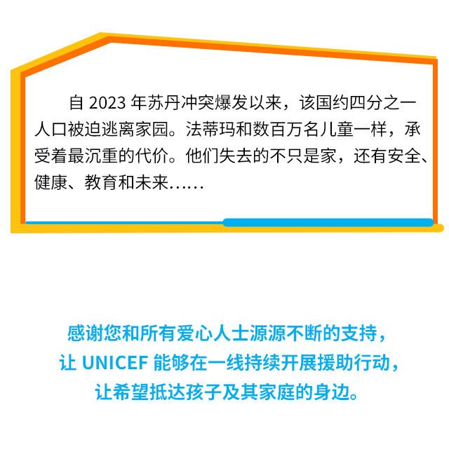 自2023年苏丹冲突爆发以来，该国约四分之一人口被迫逃离家园。法蒂玛和数百万名儿童一样，承受着最沉重的代价。他们失去的不只是家，还有安全、健康、教育和未来..感谢您和所有爱心人士源源不断的支持，让UNICEF能够在一线持续开展援助行动，让希望抵达孩子及其家庭的身边。