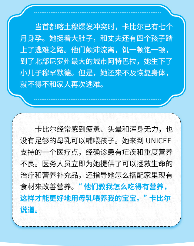 当首都喀土穆爆发冲突时，卡比尔已有七个月身孕。她挺着大肚子，和丈夫还有四个孩子踏上了逃难之路。他们颠沛流离，饥一顿饱一顿，到了北部尼罗州最大的城市阿特巴拉，她生下了小儿子穆罕默德。但是，她还来不及恢复身体，就不得不和家人再次逃难。卡比尔经常感到疲惫、头晕和浑身无力，也没有足够的母乳可以哺喂孩子。她来到UNICEF支持的一个医疗点，经确诊患有疟疾和重度营养不良。医务人员立即为她提供了可以拯救生命的治疗和营养补充品，还指导她怎么搭配家里现有食材来改善营养。“他们教我怎么吃得有营养，这样才能更好地用母乳喂养我的宝宝。”卡比尔说道。