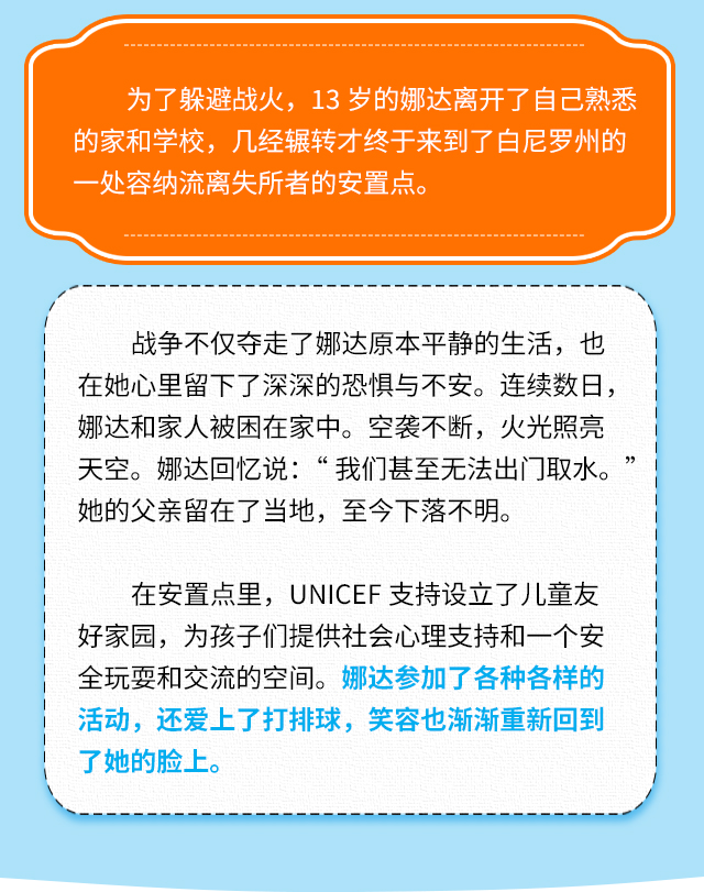 为了躲避战火，13岁的娜达离开了自己熟悉的家和学校，几经辗转才终于来到了白尼罗州的一处容纳流离失所者的安置点。战争不仅夺走了娜达原本平静的生活，也在她心里留下了深深的恐惧与不安。连续数日，娜达和家人被困在家中。空袭不断，火光照亮天空。娜达回忆说:“我们甚至无法出门取水。她的父亲留在了当地，至今下落不明。在安置点里，UNICEF支持设立了儿童友好家园，为孩子们提供社会心理支持和一个安全玩耍和交流的空间。娜达参加了各种各样的活动，还爱上了打排球，笑容也渐渐重新回到了她的脸上。