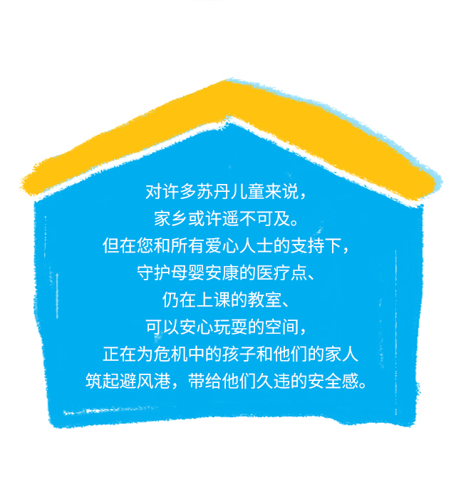 对许多苏丹儿童来说，家乡或许遥不可及。但在您和所有爱心人士的支持下，守护母婴安康的医疗点、仍在上课的教室、可以安心玩耍的空间，正在为危机中的孩子和他们的家人筑起避风港，带给他们久违的安全感