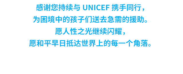 感谢您持续与UNICEF携手同行，为困境中的孩子们送去急需的援助。愿人性之光继续闪耀，愿和平早日抵达世界上的每一个角落。