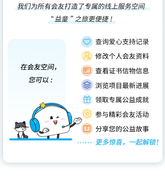 我们为所有会友打造了专属的线上服务空间，让“益童”之旅更便捷！在会友空间，您可以：•查询爱心支持记录•修改个人会友资料•查看证书信物信息•浏览项目最新进展•领取专属公益成就•参与精彩会友活动•分享您的公益故事……更多惊喜，一起解锁！