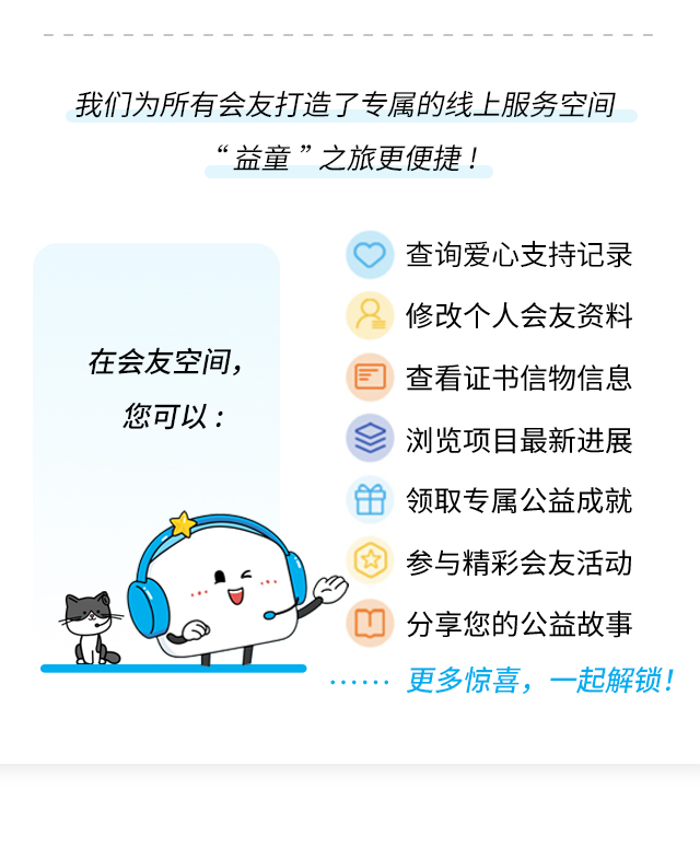 我们为所有会友打造了专属的线上服务空间，让“益童”之旅更便捷！在会友空间，您可以：•查询爱心支持记录•修改个人会友资料•查看证书信物信息•浏览项目最新进展•领取专属公益成就•参与精彩会友活动•分享您的公益故事……更多惊喜，一起解锁！