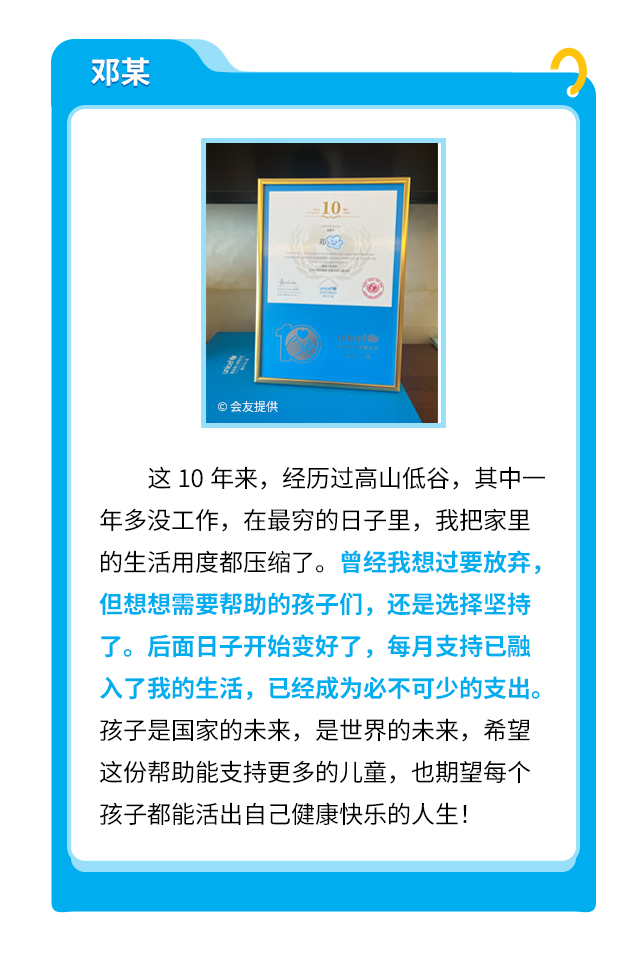 邓某：这10年来，经历过高山低谷，其中一年多没工作，在最穷的日子里，我把家里的生活用度都压缩了。曾经我想过要放弃，但想想需要帮助的孩子们，还是选择坚持了。后面日子开始变好了，每月支持已融入了我的生活，已经成为必不可少的支出。孩子是国家的未来，是世界的未来，希望这份帮助能支持更多的儿童，也期望每个孩子都能活出自己健康快乐的人生！