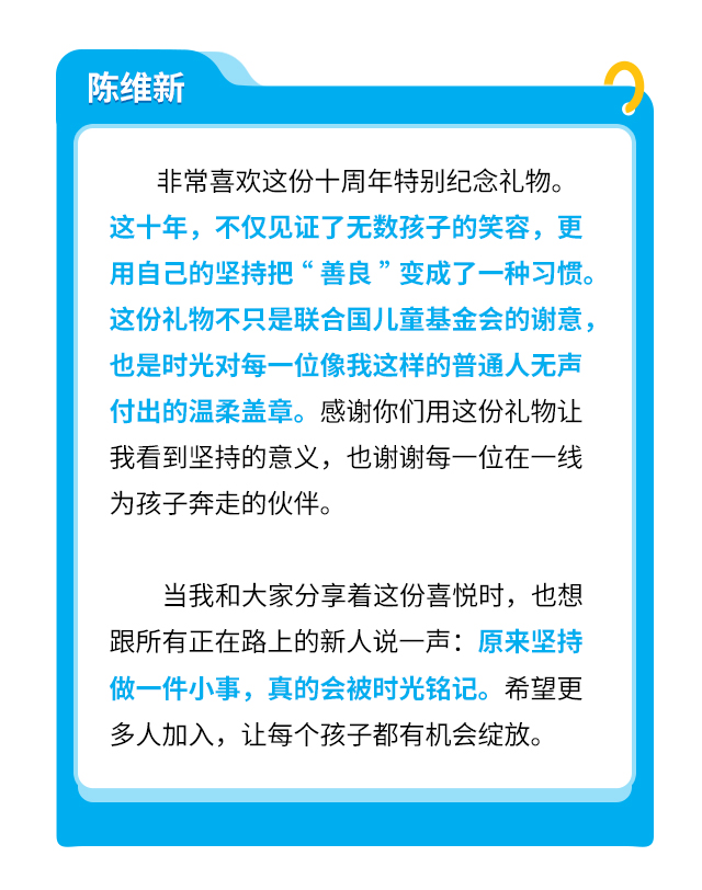 陈维新：非常喜欢这份十周年特别纪念礼物。这十年，不仅见证了无数孩子的笑容，更用自己的坚持把“善良”变成了一种习惯。这份礼物不只是联合国儿童基金会的谢意，也是时光对每一位像我这样的普通人无声付出的温柔盖章。感谢你们用这份礼物让我看到坚持的意义，也谢谢每一位在一线为孩子奔走的伙伴。

当我和大家分享着这份喜悦时，也想跟所有正在路上的新人说一声：原来坚持做一件小事，真的会被时光铭记。希望更多人加入，让每个孩子都有机会绽放。