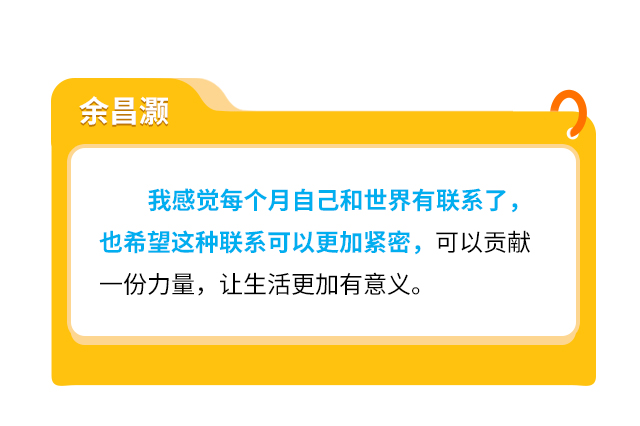 余昌灏
                    我感觉每个月自己和世界有联系了，也希望这种联系可以更加紧密，可以贡献一份力量，让生活更加有意义。