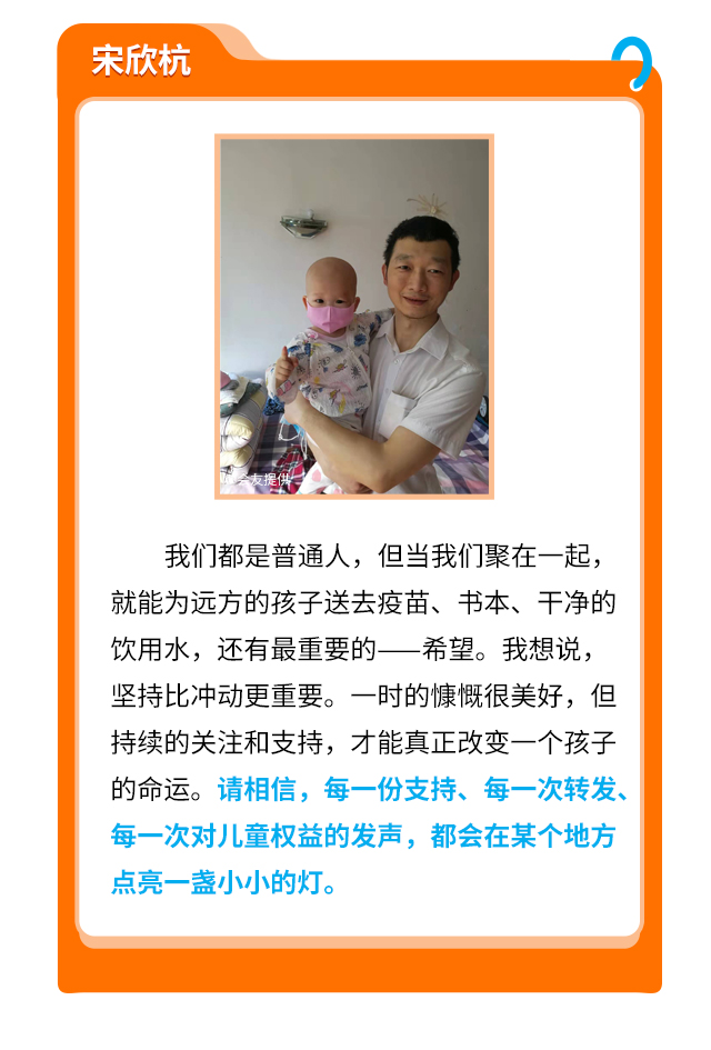 宋欣杭
                    我们都是普通人，但当我们聚在一起，就能为远方的孩子送去疫苗、书本、干净的饮用水，还有最重要的——希望。我想说，坚持比冲动更重要。一时的慷慨很美好，但持续的关注和支持，才能真正改变一个孩子的命运。请相信，每一份支持、每一次转发、每一次对儿童权益的发声，都会在某个地方点亮一盏小小的灯。